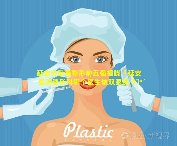 延安市卧蚕整形前五强揭晓「延安医院整形科哪个医生做双眼皮 🪴 修复好」